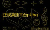 正规卖挂平台pUbg—卖账号的平台哪个安全